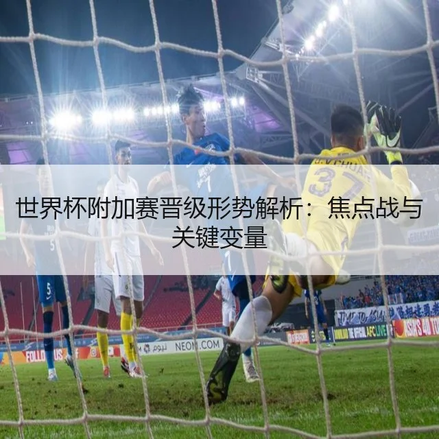 世界杯附加赛晋级形势解析:焦点战与关键变量